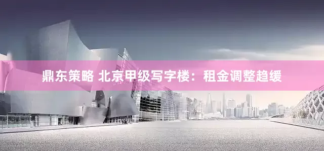 鼎东策略 北京甲级写字楼：租金调整趋缓