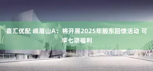 嘉汇优配 峨眉山A：将开展2025年股东回馈活动 可享七项福利