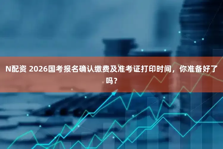 N配资 2026国考报名确认缴费及准考证打印时间，你准备好了吗？