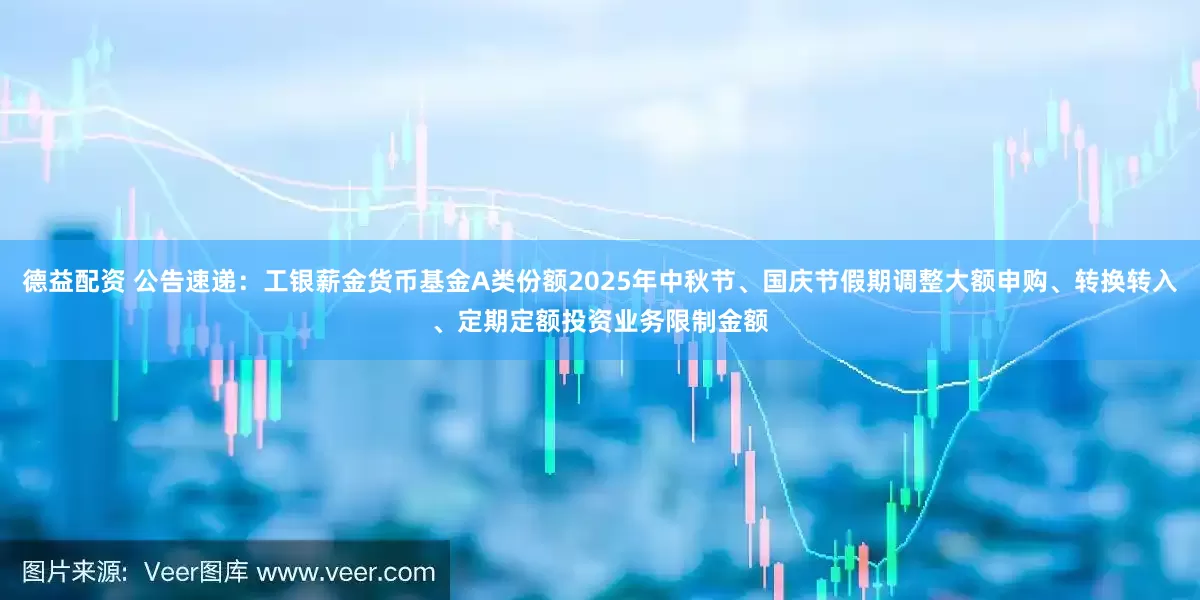 德益配资 公告速递：工银薪金货币基金A类份额2025年中秋节、国庆节假期调整大额申购、转换转入、定期定额投资业务限制金额