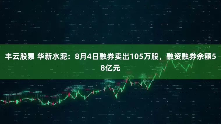 丰云股票 华新水泥：8月4日融券卖出105万股，融资融券余额58亿元