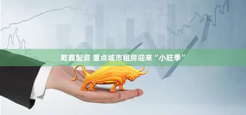 乾鑫配资 重点城市租房迎来“小旺季”