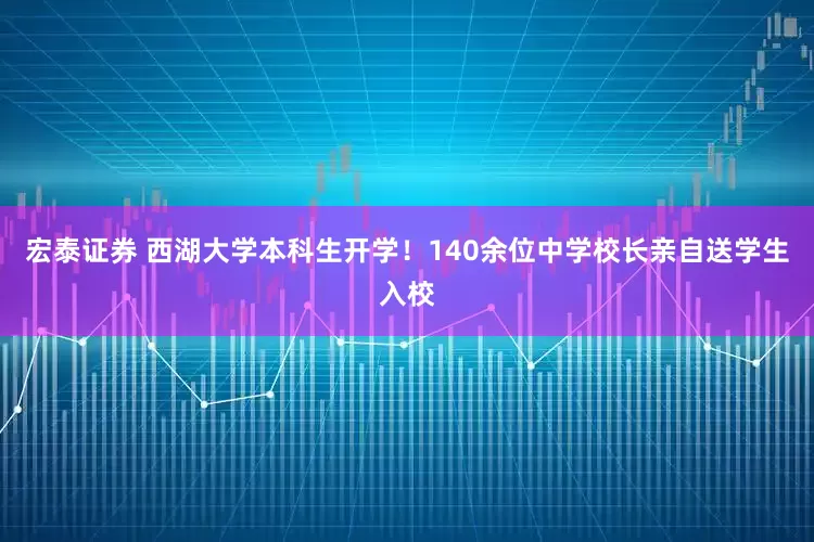 宏泰证券 西湖大学本科生开学！140余位中学校长亲自送学生入校
