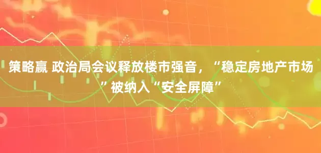 策略赢 政治局会议释放楼市强音,“稳定房地产市场”被纳入“安全屏障”